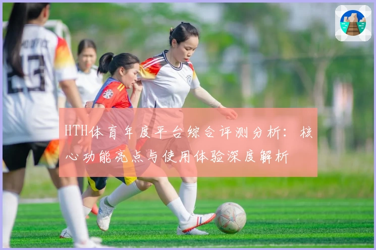 HTH体育年度平台综合评测分析：核心功能亮点与使用体验深度解析