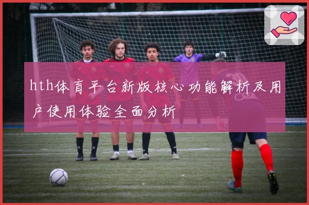 hth体育平台新版核心功能解析及用户使用体验全面分析