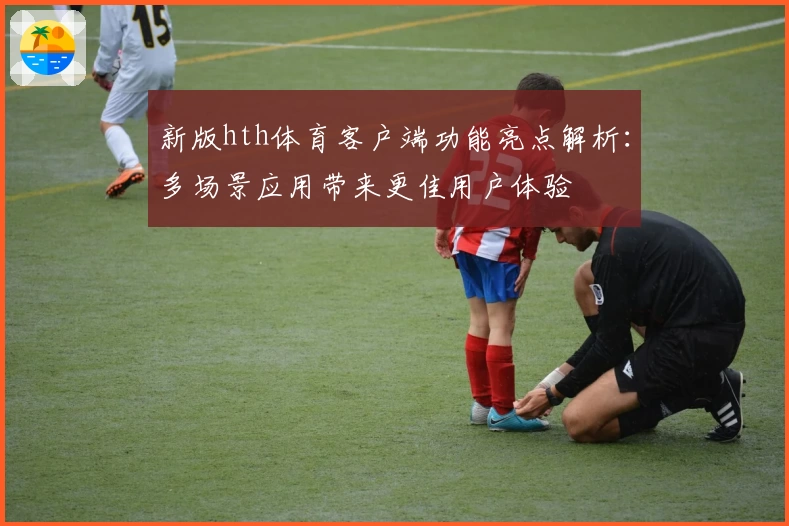 新版hth体育客户端功能亮点解析：多场景应用带来更佳用户体验