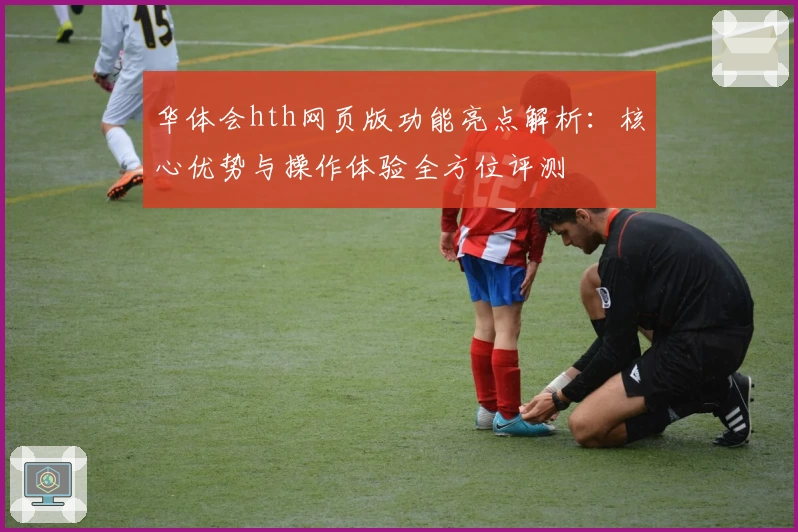华体会hth网页版功能亮点解析：核心优势与操作体验全方位评测