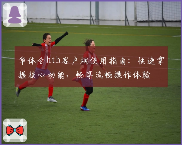 华体会hth客户端使用指南：快速掌握核心功能，畅享流畅操作体验