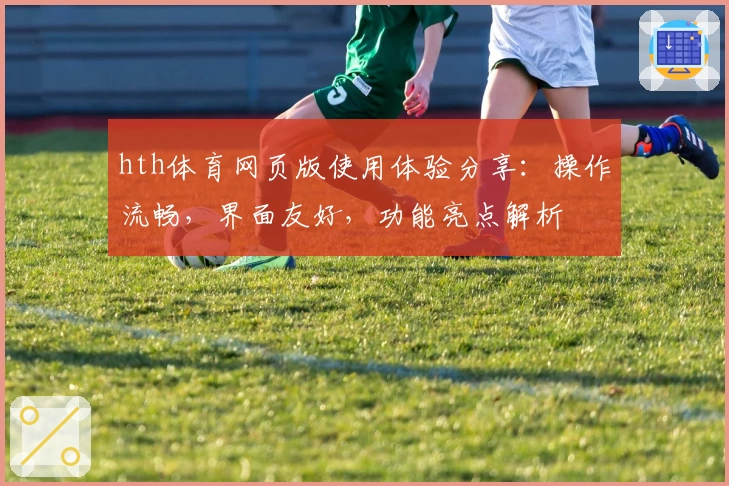 hth体育网页版使用体验分享：操作流畅，界面友好，功能亮点解析